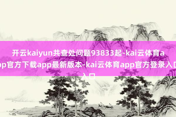开云kaiyun共查处问题93833起-kai云体育app官方下载app最新版本-kai云体育app官方登录入口