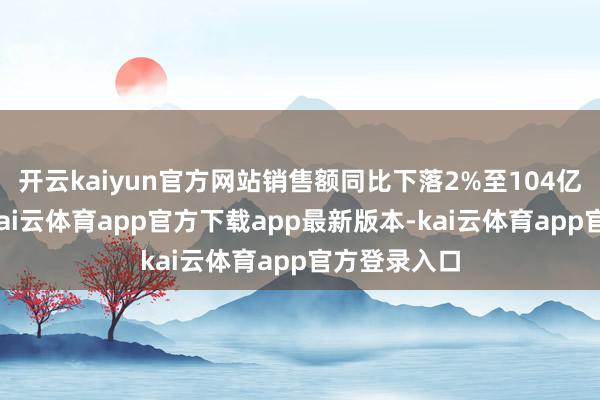 开云kaiyun官方网站销售额同比下落2%至104亿好意思元-kai云体育app官方下载app最新版本-kai云体育app官方登录入口