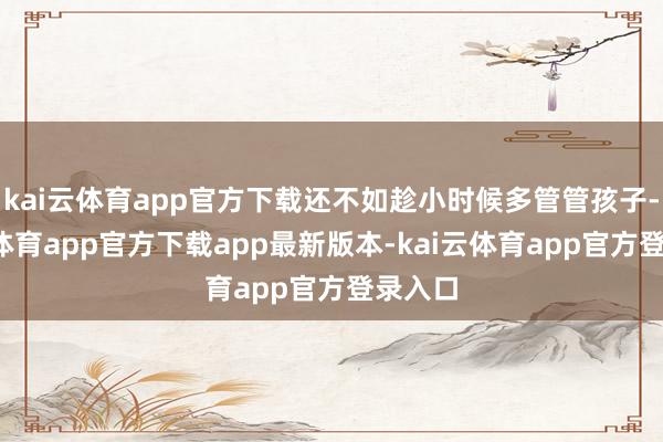 kai云体育app官方下载还不如趁小时候多管管孩子-kai云体育app官方下载app最新版本-kai云体育app官方登录入口