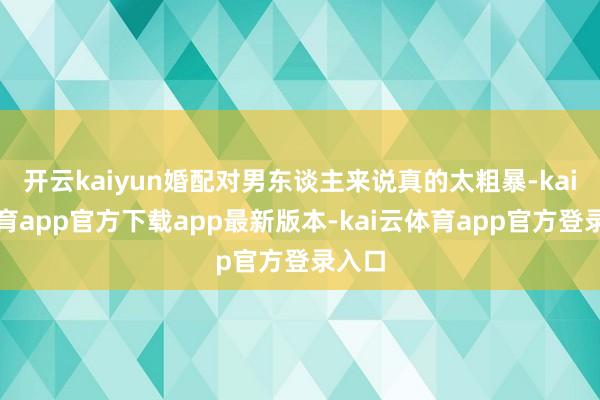 开云kaiyun婚配对男东谈主来说真的太粗暴-kai云体育app官方下载app最新版本-kai云体育app官方登录入口