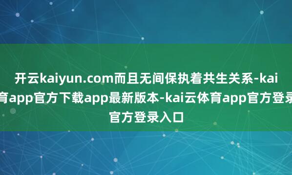 开云kaiyun.com而且无间保执着共生关系-kai云体育app官方下载app最新版本-kai云体育app官方登录入口