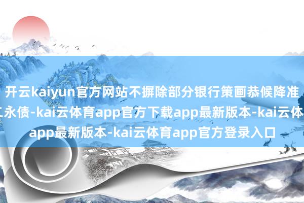 开云kaiyun官方网站不摒除部分银行策画恭候降准降息落地后再刊行二永债-kai云体育app官方下载app最新版本-kai云体育app官方登录入口