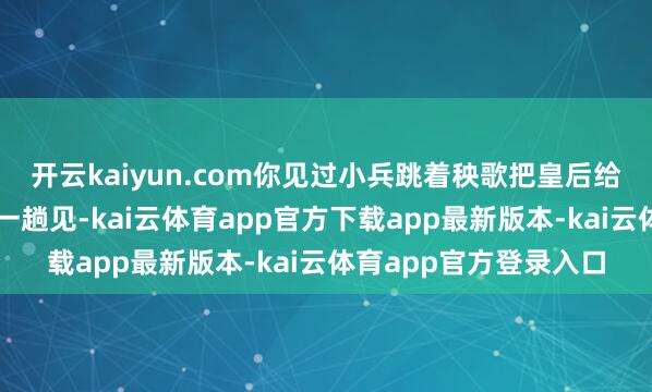 开云kaiyun.com你见过小兵跳着秧歌把皇后给吃了的吗归正我是头一趟见-kai云体育app官方下载app最新版本-kai云体育app官方登录入口