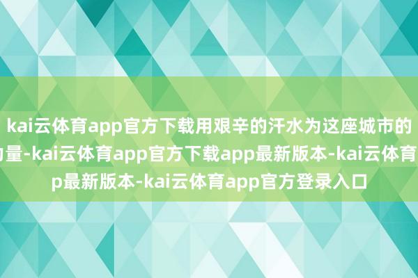 kai云体育app官方下载用艰辛的汗水为这座城市的诞生孝敬我方的力量-kai云体育app官方下载app最新版本-kai云体育app官方登录入口