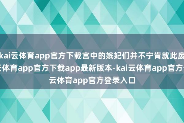kai云体育app官方下载宫中的嫔妃们并不宁肯就此废弃-kai云体育app官方下载app最新版本-kai云体育app官方登录入口