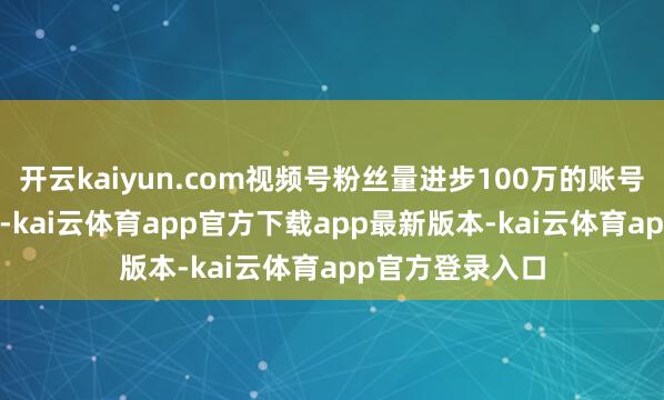 开云kaiyun.com视频号粉丝量进步100万的账号数近1300个）-kai云体育app官方下载app最新版本-kai云体育app官方登录入口