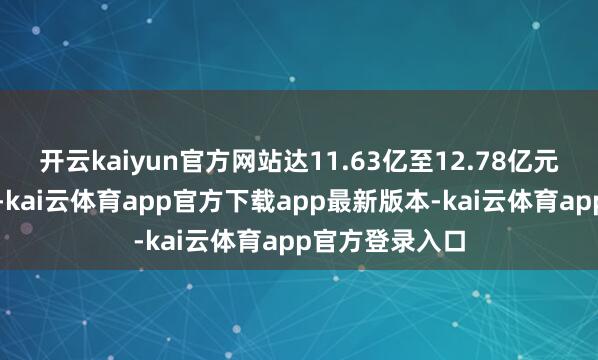 开云kaiyun官方网站达11.63亿至12.78亿元东说念主民币-kai云体育app官方下载app最新版本-kai云体育app官方登录入口