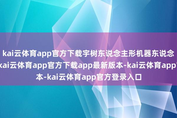kai云体育app官方下载宇树东说念主形机器东说念主音书不停-kai云体育app官方下载app最新版本-kai云体育app官方登录入口