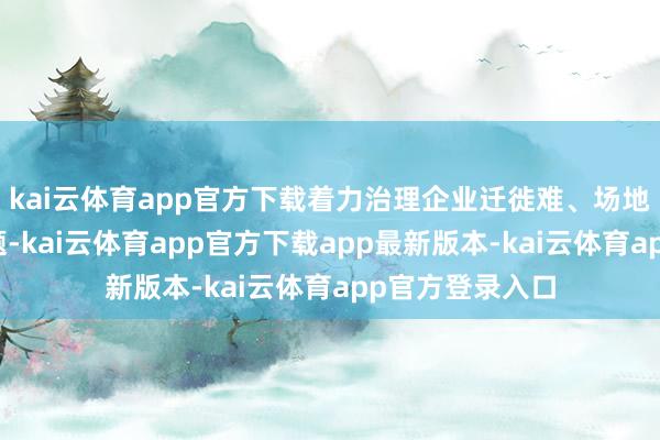 kai云体育app官方下载着力治理企业迁徙难、场地隐性壁垒等问题-kai云体育app官方下载app最新版本-kai云体育app官方登录入口