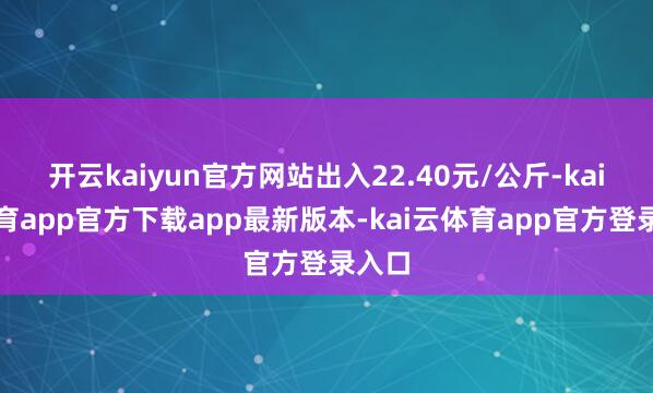 开云kaiyun官方网站出入22.40元/公斤-kai云体育app官方下载app最新版本-kai云体育app官方登录入口