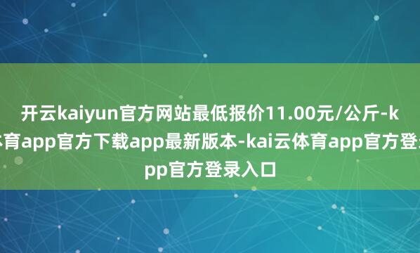开云kaiyun官方网站最低报价11.00元/公斤-kai云体育app官方下载app最新版本-kai云体育app官方登录入口
