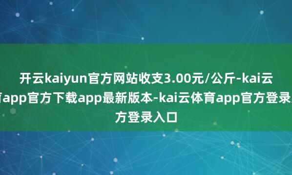 开云kaiyun官方网站收支3.00元/公斤-kai云体育app官方下载app最新版本-kai云体育app官方登录入口