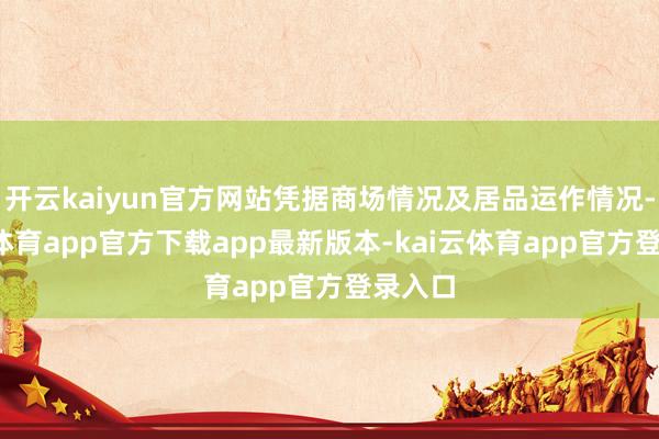 开云kaiyun官方网站凭据商场情况及居品运作情况-kai云体育app官方下载app最新版本-kai云体育app官方登录入口