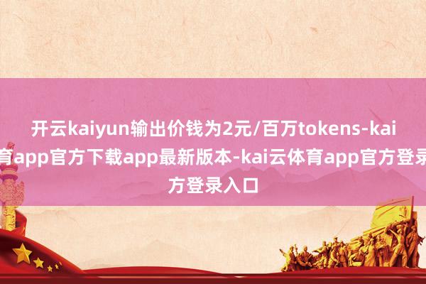 开云kaiyun输出价钱为2元/百万tokens-kai云体育app官方下载app最新版本-kai云体育app官方登录入口