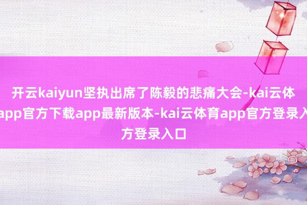 开云kaiyun坚执出席了陈毅的悲痛大会-kai云体育app官方下载app最新版本-kai云体育app官方登录入口