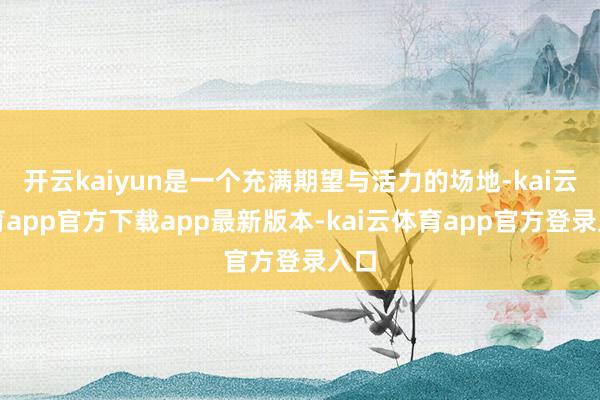 开云kaiyun是一个充满期望与活力的场地-kai云体育app官方下载app最新版本-kai云体育app官方登录入口