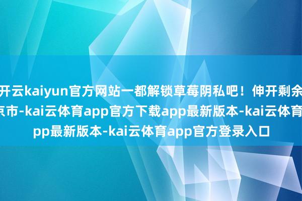 开云kaiyun官方网站一都解锁草莓阴私吧！伸开剩余36% 发布于：北京市-kai云体育app官方下载app最新版本-kai云体育app官方登录入口