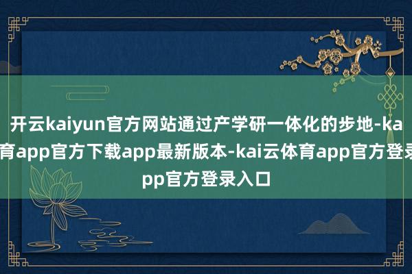 开云kaiyun官方网站通过产学研一体化的步地-kai云体育app官方下载app最新版本-kai云体育app官方登录入口