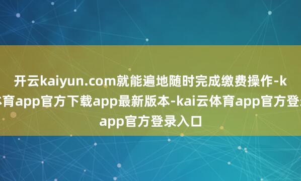 开云kaiyun.com就能遍地随时完成缴费操作-kai云体育app官方下载app最新版本-kai云体育app官方登录入口