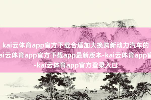 kai云体育app官方下载合适加大换购新动力汽车的援救力度-kai云体育app官方下载app最新版本-kai云体育app官方登录入口