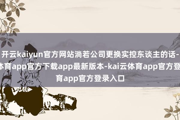 开云kaiyun官方网站淌若公司更换实控东谈主的话-kai云体育app官方下载app最新版本-kai云体育app官方登录入口
