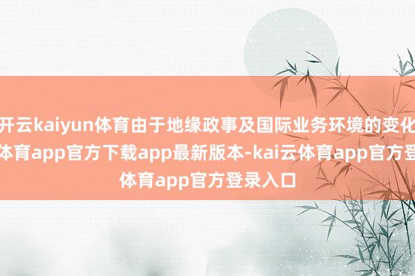 开云kaiyun体育由于地缘政事及国际业务环境的变化-kai云体育app官方下载app最新版本-kai云体育app官方登录入口