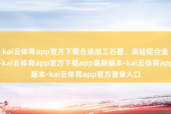 kai云体育app官方下载合适加工石墨、高硅铝合金等高磨蚀材料-kai云体育app官方下载app最新版本-kai云体育app官方登录入口