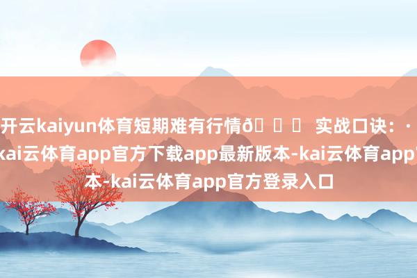 开云kaiyun体育短期难有行情💎 实战口诀：· 峰顶即压力-kai云体育app官方下载app最新版本-kai云体育app官方登录入口