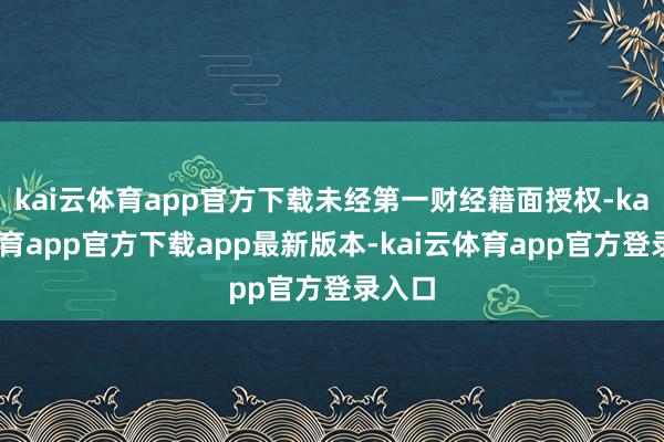 kai云体育app官方下载未经第一财经籍面授权-kai云体育app官方下载app最新版本-kai云体育app官方登录入口