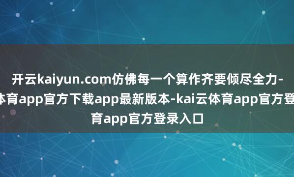 开云kaiyun.com仿佛每一个算作齐要倾尽全力-kai云体育app官方下载app最新版本-kai云体育app官方登录入口