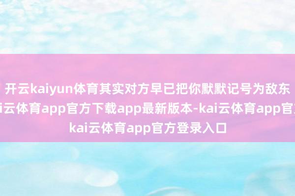 开云kaiyun体育其实对方早已把你默默记号为敌东说念主-kai云体育app官方下载app最新版本-kai云体育app官方登录入口