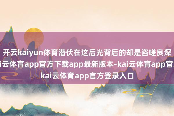 开云kaiyun体育潜伏在这后光背后的却是咨嗟良深的妒忌-kai云体育app官方下载app最新版本-kai云体育app官方登录入口