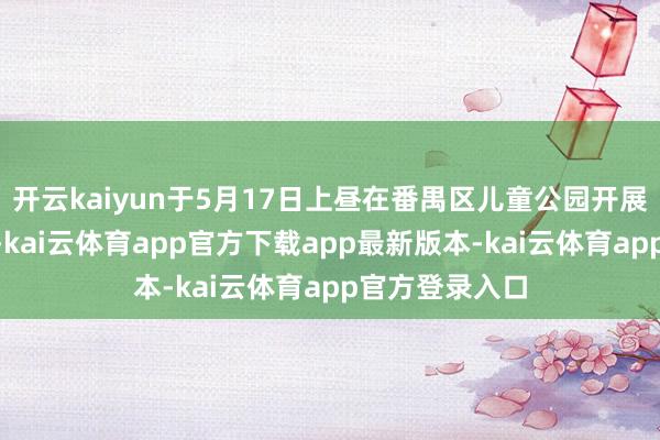 开云kaiyun于5月17日上昼在番禺区儿童公园开展“教授好家风-kai云体育app官方下载app最新版本-kai云体育app官方登录入口