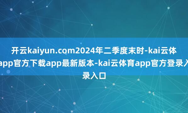 开云kaiyun.com2024年二季度末时-kai云体育app官方下载app最新版本-kai云体育app官方登录入口