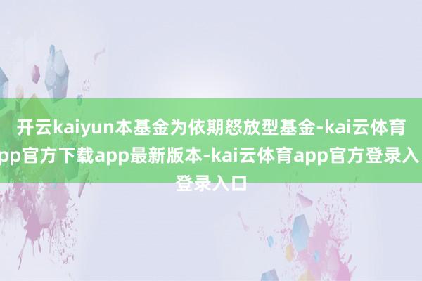开云kaiyun本基金为依期怒放型基金-kai云体育app官方下载app最新版本-kai云体育app官方登录入口