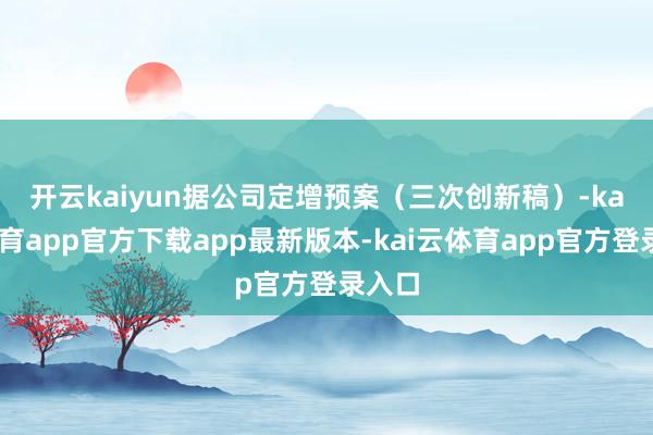 开云kaiyun　　据公司定增预案（三次创新稿）-kai云体育app官方下载app最新版本-kai云体育app官方登录入口