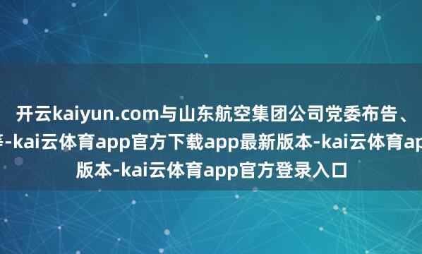开云kaiyun.com与山东航空集团公司党委布告、董事长朱岩松等-kai云体育app官方下载app最新版本-kai云体育app官方登录入口
