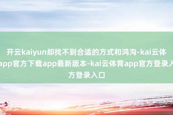 开云kaiyun却找不到合适的方式和鸿沟-kai云体育app官方下载app最新版本-kai云体育app官方登录入口