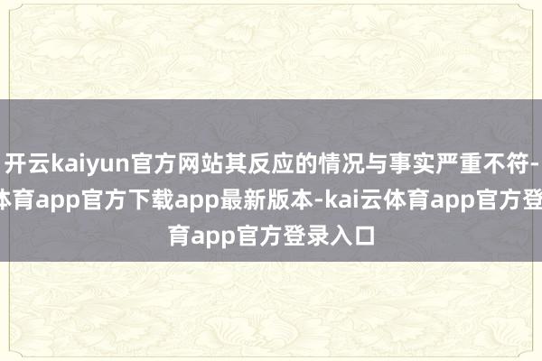 开云kaiyun官方网站其反应的情况与事实严重不符-kai云体育app官方下载app最新版本-kai云体育app官方登录入口