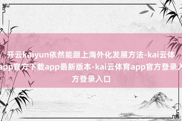 开云kaiyun依然能跟上海外化发展方法-kai云体育app官方下载app最新版本-kai云体育app官方登录入口