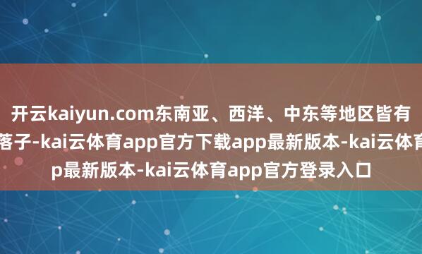 开云kaiyun.com东南亚、西洋、中东等地区皆有不少中国企业选拔落子-kai云体育app官方下载app最新版本-kai云体育app官方登录入口