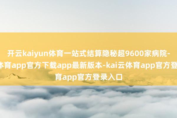 开云kaiyun体育一站式结算隐秘超9600家病院-kai云体育app官方下载app最新版本-kai云体育app官方登录入口
