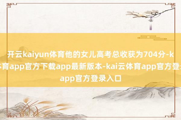 开云kaiyun体育他的女儿高考总收获为704分-kai云体育app官方下载app最新版本-kai云体育app官方登录入口