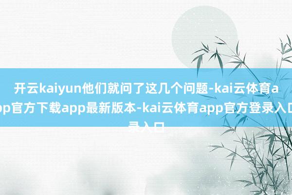 开云kaiyun他们就问了这几个问题-kai云体育app官方下载app最新版本-kai云体育app官方登录入口