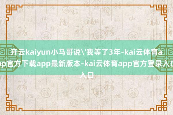 开云kaiyun小马哥说'我等了3年-kai云体育app官方下载app最新版本-kai云体育app官方登录入口