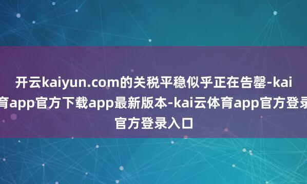 开云kaiyun.com的关税平稳似乎正在告罄-kai云体育app官方下载app最新版本-kai云体育app官方登录入口