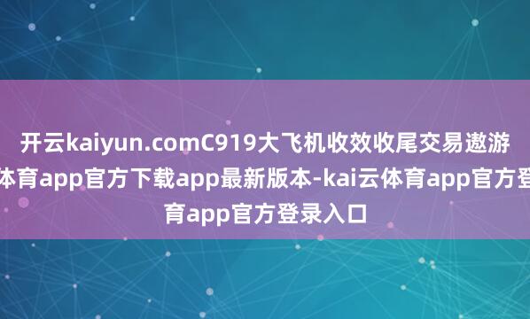 开云kaiyun.comC919大飞机收效收尾交易遨游-kai云体育app官方下载app最新版本-kai云体育app官方登录入口