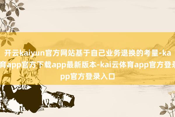 开云kaiyun官方网站基于自己业务退换的考量-kai云体育app官方下载app最新版本-kai云体育app官方登录入口