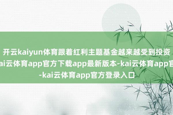开云kaiyun体育跟着红利主题基金越来越受到投资者的接待-kai云体育app官方下载app最新版本-kai云体育app官方登录入口
