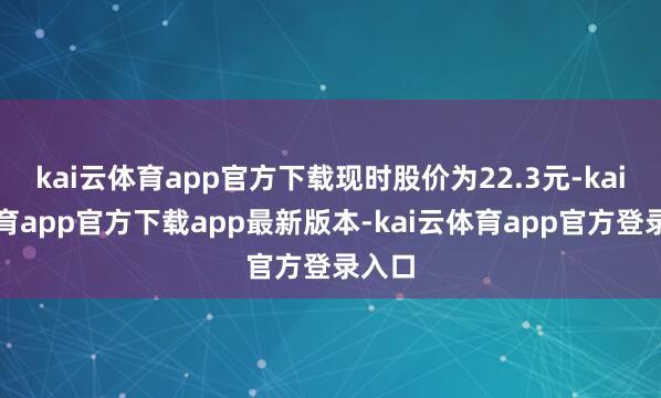 kai云体育app官方下载现时股价为22.3元-kai云体育app官方下载app最新版本-kai云体育app官方登录入口